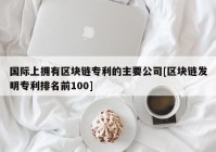 国际上拥有区块链专利的主要公司[区块链发明专利排名前100]